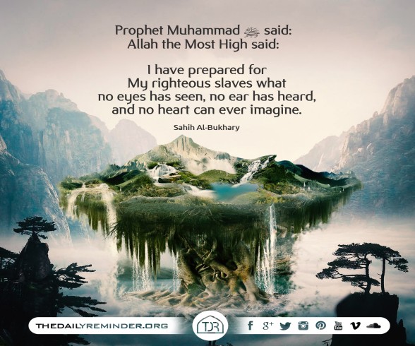 Prophet Muhammad (peace be upon him) said:   Allah the Most High said:   I have prepared for My righteous slaves what no eyes has seen, no ear has heard, and no heart can ever imagine.  [Reference: Sa