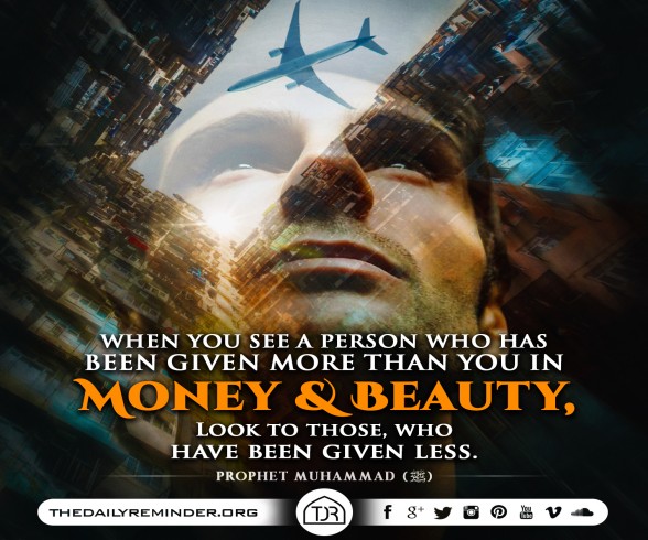 Prophet Muhammad (peace be upon him) said:  When you see a person who has been given more than you in money and beauty, look to those, who have been given less.  [Reference: Sahih Muslim]